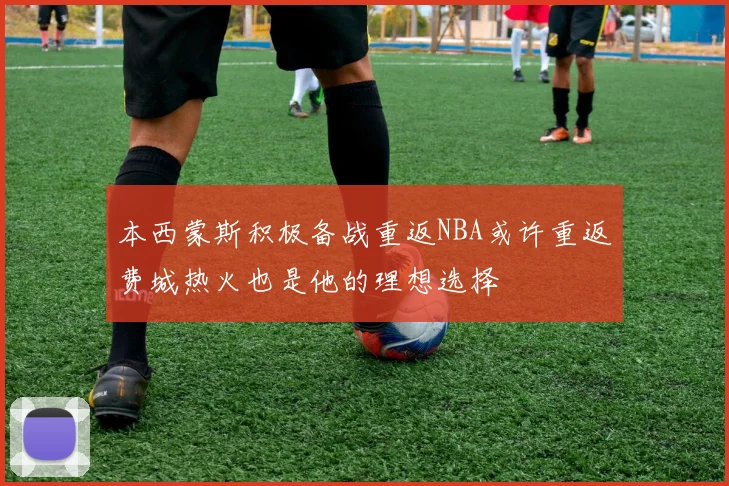 本西蒙斯积极备战重返NBA或许重返费城热火也是他的理想选择