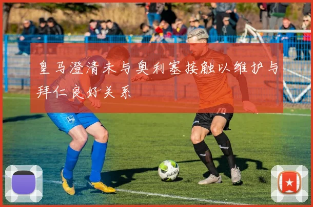 皇马澄清未与奥利塞接触以维护与拜仁良好关系