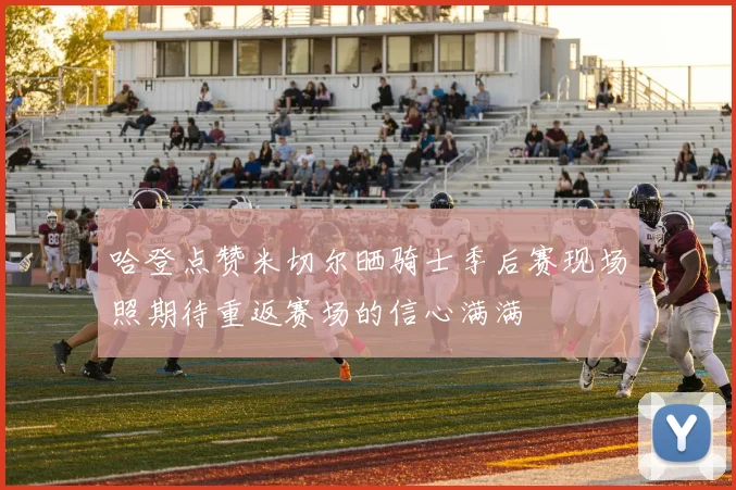 哈登点赞米切尔晒骑士季后赛现场照期待重返赛场的信心满满
