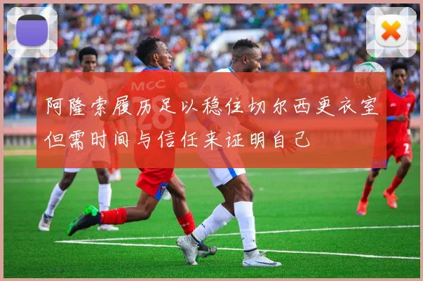 阿隆索履历足以稳住切尔西更衣室但需时间与信任来证明自己
