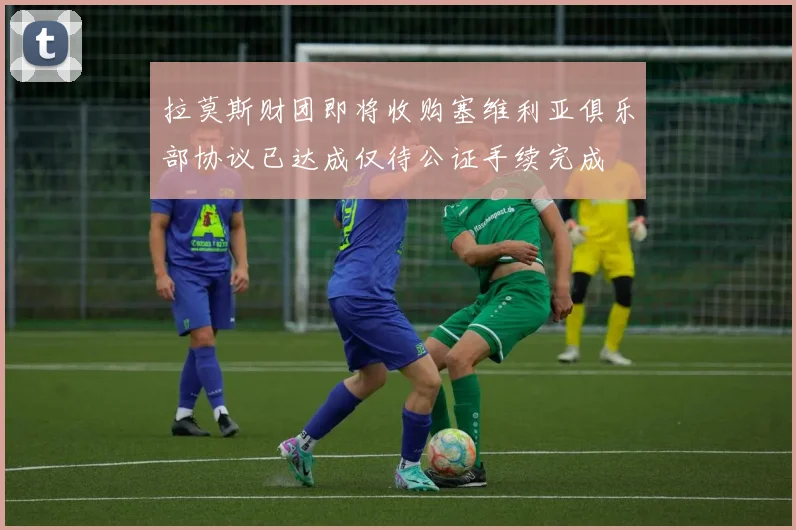 拉莫斯财团即将收购塞维利亚俱乐部协议已达成仅待公证手续完成