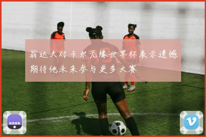 翁达夫对卡尔无缘世界杯表示遗憾期待他未来参与更多大赛