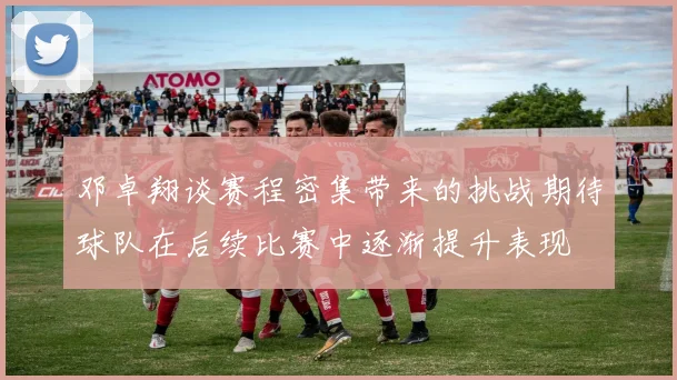 邓卓翔谈赛程密集带来的挑战期待球队在后续比赛中逐渐提升表现