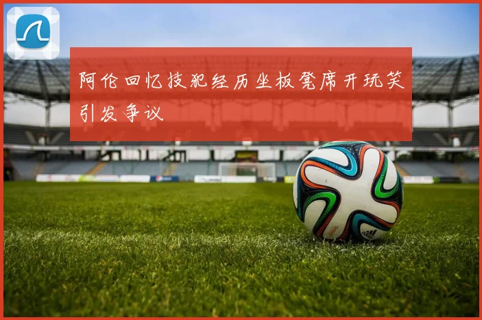 阿伦回忆技犯经历坐板凳席开玩笑引发争议
