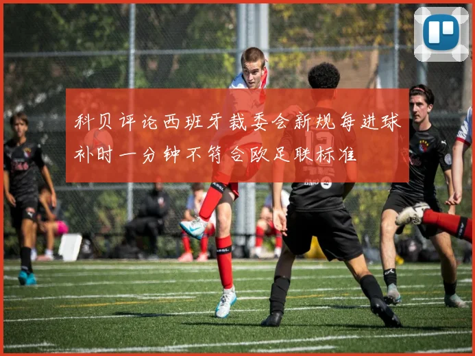 科贝评论西班牙裁委会新规每进球补时一分钟不符合欧足联标准
