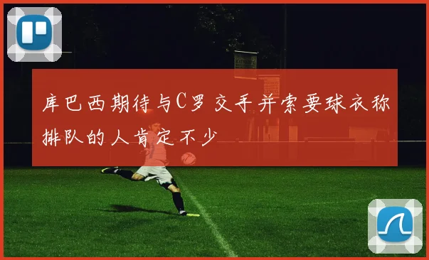 库巴西期待与C罗交手并索要球衣称排队的人肯定不少