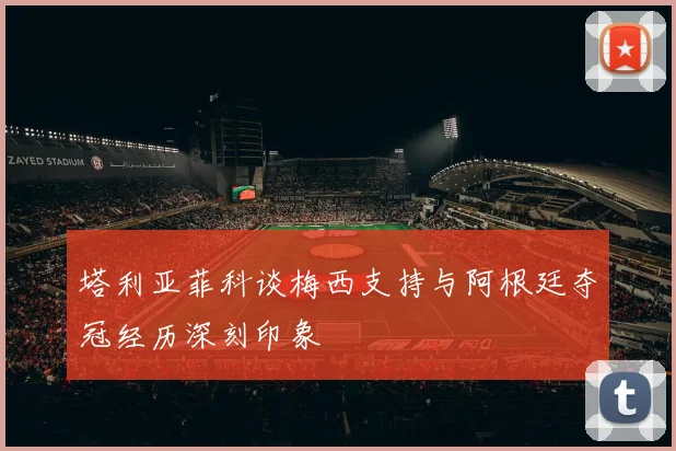塔利亚菲科谈梅西支持与阿根廷夺冠经历深刻印象