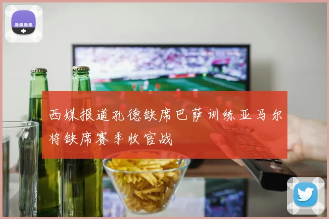 西媒报道孔德缺席巴萨训练亚马尔将缺席赛季收官战