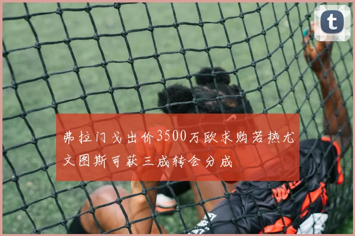 弗拉门戈出价3500万欧求购若热尤文图斯可获三成转会分成