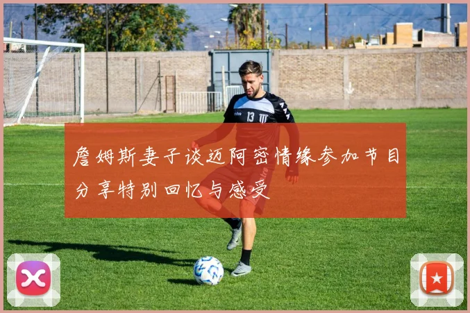 詹姆斯妻子谈迈阿密情缘参加节目分享特别回忆与感受